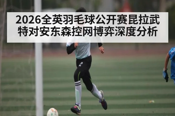 2026全英羽毛球公开赛昆拉武特对安东森控网博弈深度分析